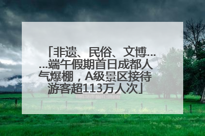 非遗、民俗、文博……端午假期首日成都人气爆棚，A级景区接待游客超113万人次