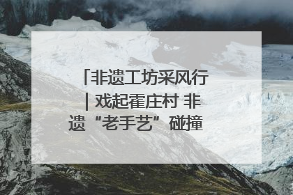 非遗工坊采风行｜戏起霍庄村 非遗“老手艺”碰撞消费“新活力”