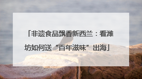 非遗食品飘香新西兰：看潍坊如何送“百年滋味”出海