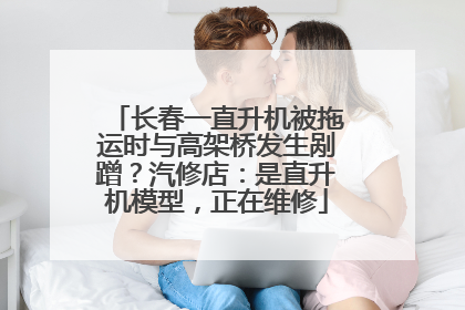 长春一直升机被拖运时与高架桥发生剐蹭？汽修店：是直升机模型，正在维修