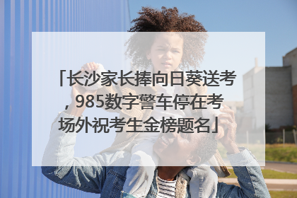 长沙家长捧向日葵送考，985数字警车停在考场外祝考生金榜题名