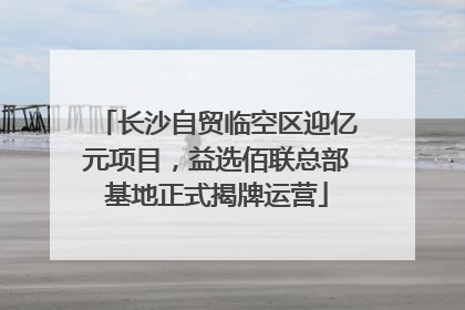 长沙自贸临空区迎亿元项目，益选佰联总部基地正式揭牌运营