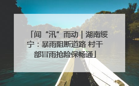 闻“汛”而动｜湖南绥宁：暴雨阻断道路 村干部冒雨抢险保畅通