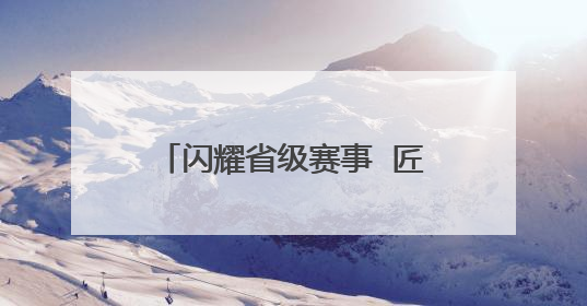 闪耀省级赛事  匠心技艺斩获多项殊荣