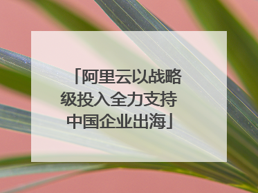 阿里云以战略级投入全力支持中国企业出海