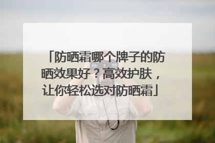 防晒霜哪个牌子的防晒效果好？高效护肤，让你轻松选对防晒霜