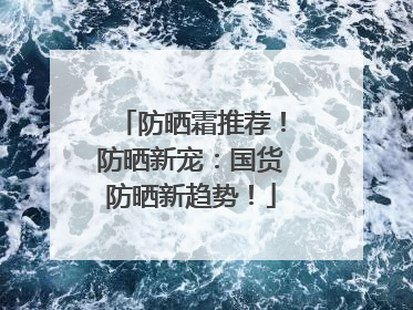 防晒霜推荐!防晒新宠:国货防晒新趋势!