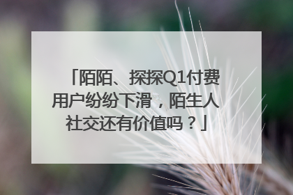 陌陌、探探Q1付费用户纷纷下滑，陌生人社交还有价值吗？