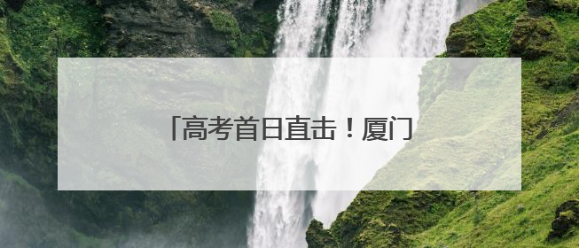 高考首日直击！厦门考场外的“中国式浪漫”，每一帧都暖哭