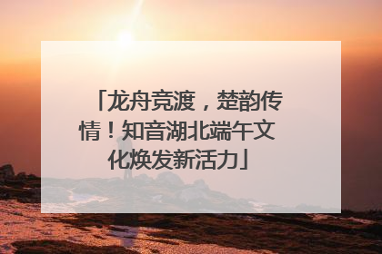 龙舟竞渡，楚韵传情！知音湖北端午文化焕发新活力