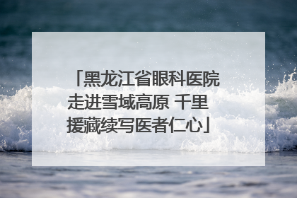 黑龙江省眼科医院走进雪域高原 千里援藏续写医者仁心