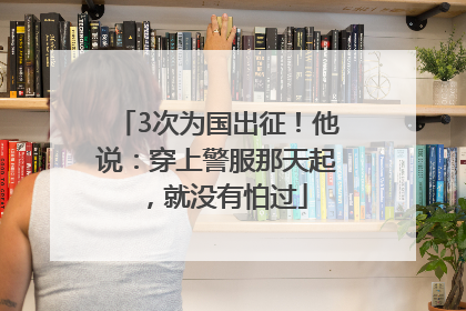 3次为国出征！他说：穿上警服那天起，就没有怕过