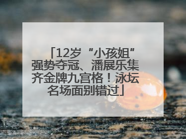 12岁“小孩姐”强势夺冠、潘展乐集齐金牌九宫格！泳坛名场面别错过