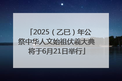 2025（乙巳）年公祭中华人文始祖伏羲大典将于6月21日举行