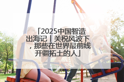 2025中国智造出海记丨关税风波下，那些在世界最前线开疆拓土的人