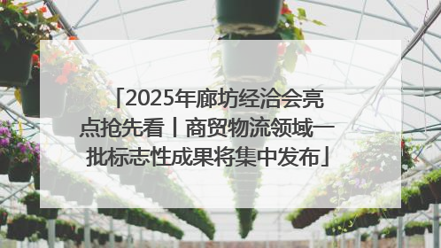 2025年廊坊经洽会亮点抢先看丨商贸物流领域一批标志性成果将集中发布