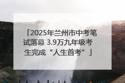 2025年兰州市中考笔试落幕 3.9万九年级考生完成“人生首考”