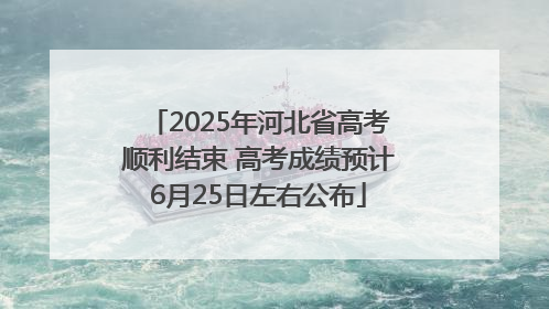 2025年河北省高考顺利结束 高考成绩预计6月25日左右公布