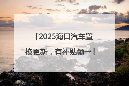 2025海口汽车置换更新，有补贴领→