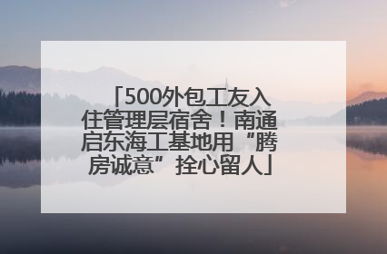 500外包工友入住管理层宿舍！南通启东海工基地用“腾房诚意”拴心留人