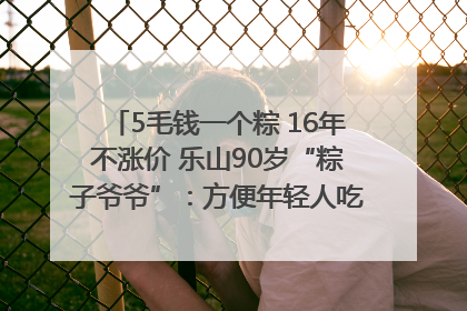 5毛钱一个粽 16年不涨价 乐山90岁“粽子爷爷”：方便年轻人吃口热乎早饭｜封面头条