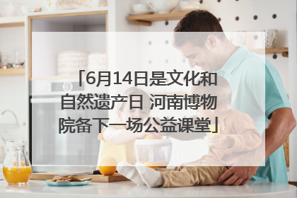 6月14日是文化和自然遗产日 河南博物院备下一场公益课堂